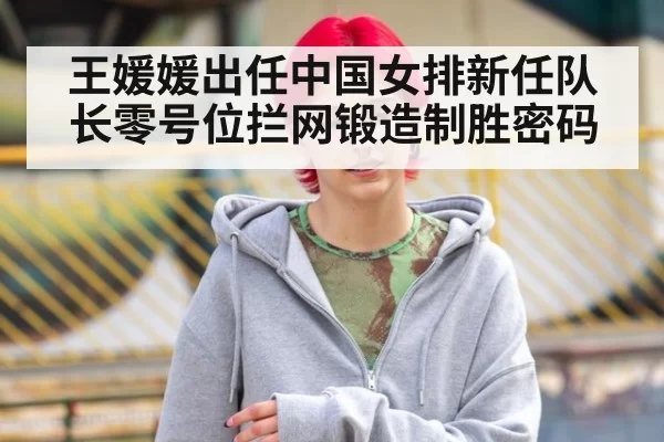 王媛媛出任中国女排新任队长零号位拦网锻造制胜密码