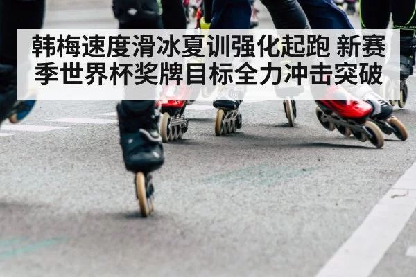 韩梅速度滑冰夏训强化起跑 新赛季世界杯奖牌目标全力冲击突破