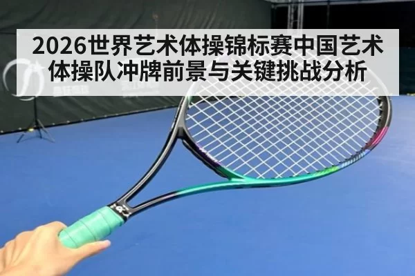2026世界艺术体操锦标赛中国艺术体操队冲牌前景与关键挑战分析